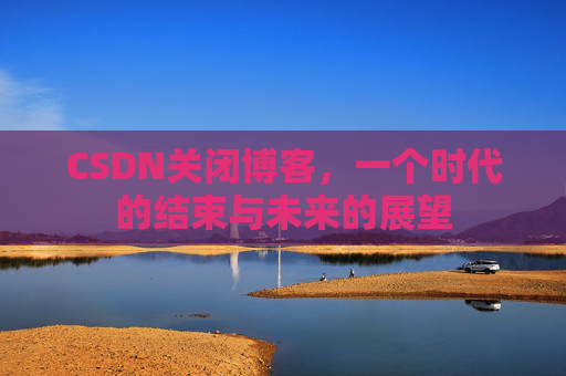 CSDN关闭博客，一个时代的结束与未来的展望